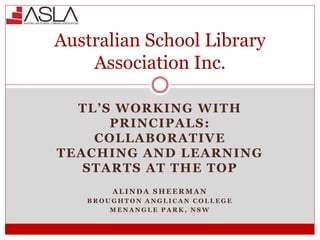 TL’S WORKING WITH
PRINCIPALS:
COLLABORATIVE
TEACHING AND LEARNING
STARTS AT THE TOP
A L I N D A S H E E R M A N
B R O U G H T O N A N G L I C A N C O L L E G E
M E N A N G L E P A R K , N S W
Australian School Library
Association Inc.
 