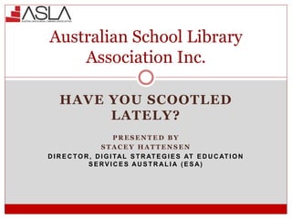 HAVE YOU SCOOTLED
LATELY?
P R E S E N T E D B Y
S T A C E Y H A T T E N S E N
D I R E C TO R , D I G I TAL S T R AT E G I E S AT E D U C AT I O N
S E RV I C E S AU S T R AL I A ( E S A)
Australian School Library
Association Inc.
 