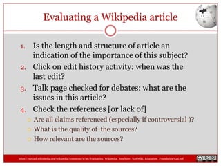 Evaluating a Wikipedia article
1. Is the length and structure of article an
indication of the importance of this subject?
2. Click on edit history activity: when was the
last edit?
3. Talk page checked for debates: what are the
issues in this article?
4. Check the references [or lack of]
 Are all claims referenced (especially if controversial )?
 What is the quality of the sources?
 How relevant are the sources?
https://upload.wikimedia.org/wikipedia/commons/9/96/Evaluating_Wikipedia_brochure_%28Wiki_Education_Foundation%29.pdf
 