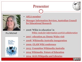 Presenter
• ASLA member
• Manager Information Services, Australian Council
for Educational Research
• 2006 ‘Wikis in education’ in
Wikis: tools for information work & collaboration
• 2007 education.au Jimmy Wales visit
• 2008 Wikimedia Australia inauguration
• 2009 GLAM Wiki conference
• 2013 Committee Wikimedia Australia
• 2014 Wikimedia Future of Education
• 2014 ALIA Wikipedia and Libraries
Pru Mitchell
 