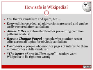 How safe is Wikipedia?
 Yes, there’s vandalism and spam, but …
 Every edit is recorded, all old versions are saved and can be
easily restored after vandalism
 Abuse Filter – automated tool for preventing common
patterns of abuse
 Recent Change Patrol – people who monitor recent
edits across all topics for obvious vandalism
 Watchers – people who monitor pages of interest to them
– monitor for subtle vandalism
 “The beast of one billion eyes” – readers want
Wikipedia to be right not wrong
 