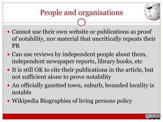 People and organisations
 Cannot use their own website or publications as proof
of notability, nor material that uncritically repeats their
PR
 Can use reviews by independent people about them,
independent newspaper reports, library books, etc
 It is still OK to cite their publications in the article, but
not sufficient alone to prove notability
 An officially gazetted town, suburb, bounded locality is
notable
 Wikipedia Biographies of living persons policy
 