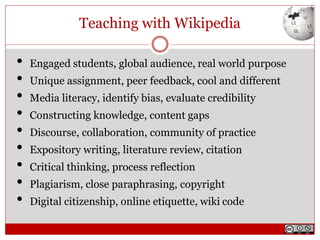 Teaching with Wikipedia
• Engaged students, global audience, real world purpose
• Unique assignment, peer feedback, cool and different
• Media literacy, identify bias, evaluate credibility
• Constructing knowledge, content gaps
• Discourse, collaboration, community of practice
• Expository writing, literature review, citation
• Critical thinking, process reflection
• Plagiarism, close paraphrasing, copyright
• Digital citizenship, online etiquette, wiki code
 