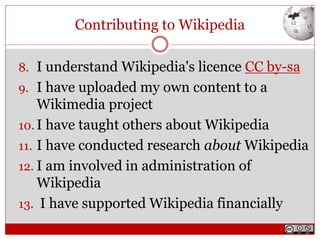 Contributing to Wikipedia
8. I understand Wikipedia's licence CC by-sa
9. I have uploaded my own content to a
Wikimedia project
10. I have taught others about Wikipedia
11. I have conducted research about Wikipedia
12. I am involved in administration of
Wikipedia
13. I have supported Wikipedia financially
 