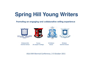 Spring Hill Young Writers
Promoting an engaging and collaborative writing experience




     Brisbane Girls          Terrace          All Hallows      Brisbane
    Grammar School    (St Joseph’s College)     School      Grammar School




             ASLA XXII Biennial Conference, 2-5 October 2011
 