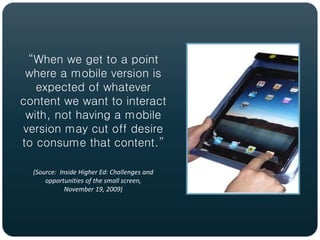 “When we get to a point
 where a mobile version is
   expected of whatever
content we want to interact
 with, not having a mobile
version may cut off desire
to consume that content.”

  (Source: Inside Higher Ed: Challenges and
      opportunities of the small screen,
             November 19, 2009)
 