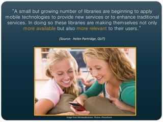 “A small but growing number of libraries are beginning to apply
mobile technologies to provide new services or to enhance traditional
services. In doing so these libraries are making themselves not only
        more available but also more relevant to their users.”

                        (Source: Helen Partridge, QUT)




                            Image from MonkeyBusiness Photos, PhotoDune
 