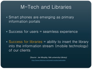 M-Tech and Libraries
 Smart phones are emerging as primary
 information portals

 Success for users = seamless experience


 Success for libraries = ability to insert the library
 into the information stream (mobile technology)
 of our clients
                (Source: Joe Murphy, Yale university Library)
                 http://www.slideshare.net/joseph.murphy/yalemobile
 