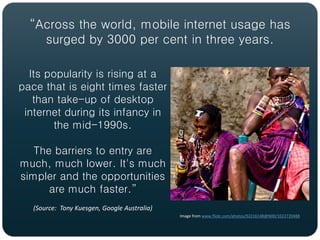 “Across the world, mobile internet usage has
    surged by 3000 per cent in three years.

  Its popularity is rising at a
pace that is eight times faster
   than take-up of desktop
 internet during its infancy in
       the mid-1990s.

   The barriers to entry are
much, much lower. It's much
simpler and the opportunities
      are much faster.”
   (Source: Tony Kuesgen, Google Australia)
                                              Image from www.flickr.com/photos/92216148@N00/1022720488
 