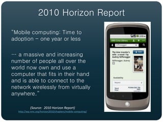 2010 Horizon Report

“Mobile computing: Time to
adoption - one year or less

… a massive and increasing
number of people all over the
world now own and use a
computer that fits in their hand
and is able to connect to the
network wirelessly from virtually
anywhere.”

           (Source: 2010 Horizon Report)
  http://wp.nmc.org/horizon2010/chapters/mobile-computing/
 