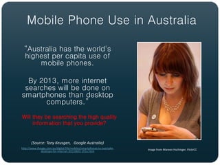 Mobile Phone Use in Australia

  “Australia has the world's
  highest per capita use of
      mobile phones.

  By 2013, more internet
 searches will be done on
smartphones than desktop
       computers.”
Will they be searching the high quality
     information that you provide?


       (Source: Tony Keusgen, Google Australia)
http://www.theage.com.au/digital-life/mobiles/smartphones-to-overtake-   Image from Mareen Hschinger, FlickrCC
              desktops-for-internet-20110602-1fi1y.html
 