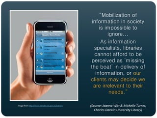 “Mobilization of
                                                    information in society
                                                        is impossible to
                                                            ignore...
                                                         As information
                                                     specialists, libraries
                                                     cannot afford to be
                                                   perceived as ‘missing
                                                   the boat’ in delivery of
                                                      information, or our
                                                   clients may decide we
                                                     are irrelevant to their
                                                             needs.”

Image from http://www.latrobe.vic.gov.au/Library   (Source: Joanna Witt & Michelle Turner,
                                                      Charles Darwin University Library)
 
