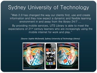 Sydney University of Technology
  “Web 2.0 has changed the way our clients find, use and create
 information and they now expect a dynamic and flexible learning
         environment in and away from the library 24/7 ...
   By providing mobile services, UTS Library is able to meet the
expectations of 21st century learners who are increasingly using the
                mobile internet for work and play.”

          (Source: Sophie McDonald, Sydney University of Technology Library)
 