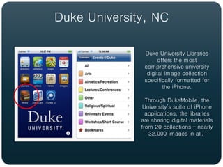 Duke University, NC

               Duke University Libraries
                     offers the most
               comprehensive university
                digital image collection
               specifically formatted for
                       the iPhone.

                Through DukeMobile, the
               University’s suite of iPhone
                applications, the libraries
              are sharing digital materials
              from 20 collections – nearly
                 32,000 images in all.
 
