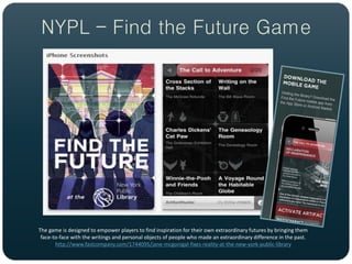 NYPL – Find the Future Game




The game is designed to empower players to find inspiration for their own extraordinary futures by bringing them
 face-to-face with the writings and personal objects of people who made an extraordinary difference in the past.
       http://www.fastcompany.com/1744095/jane-mcgonigal-fixes-reality-at-the-new-york-public-library
 