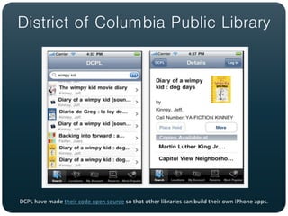 District of Columbia Public Library




DCPL have made their code open source so that other libraries can build their own iPhone apps.
 