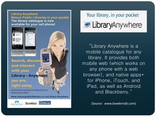 “Library Anywhere is a
 mobile catalogue for any
  library. It provides both
mobile web (which works on
   any phone with a web
browser), and native apps*
  for iPhone, iTouch, and
 iPad, as well as Android
      and Blackberry.”

   (Source: www.bowkerinfo.com)
 