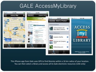 GALE AccessMyLibrary




This iPhone app from Gale uses GPS to find libraries within a 16 km radius of your location.
     You can then select a library and access all its Gale electronic resources (USA only)
 