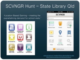 SCVNGR Hunt – State Library Qld
‘Location Based Gaming – meeting the
overwhelming demand for school visits.’




                                          www.usq.edu.au/~/media/USQ/m-libraries/Barron.ashx
                                             http://www.slq.qld.gov.au/info/teach/sdtours
 