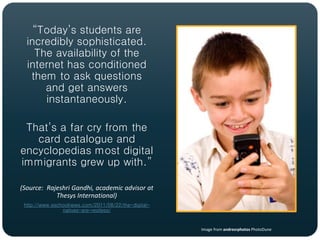 “Today’s students are
  incredibly sophisticated.
    The availability of the
  internet has conditioned
   them to ask questions
      and get answers
      instantaneously.

 That’s a far cry from the
   card catalogue and
encyclopedias most digital
immigrants grew up with.”

(Source: Rajeshri Gandhi, academic advisor at
            Thesys International)
 http://www.eschoolnews.com/2011/08/22/the-digital-
                natives-are-restless/


                                                      Image from andresrphotos PhotoDune
 