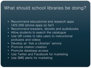 What should school libraries be doing?

 • Recommend educational and research apps
   (425,000 iphone apps so far!)
 • Recommend ereaders, ebooks and audiobooks
 • Allow students to search the catalogue
 • Use QR codes to take users to instructional
   podcasts and videos
 • Develop an ‘Ask a Librarian’ service
 • Promote citation creation
 • Promote database access
 • Use Twitter and Facebook for marketing
 • Use SMS alerts for marketing
 