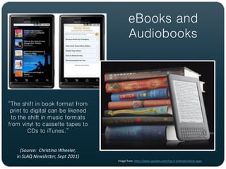 eBooks and
                                           Audiobooks




“The shift in book format from
 print to digital can be likened
 to the shift in music formats
from vinyl to cassette tapes to
         CDs to iTunes.”


     (Source: Christina Wheeler,
   in SLAQ Newsletter, Sept 2011)
                                    Image from http://www.squidoo.com/top-5-android-ebook-apps
 