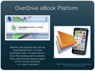 OverDrive eBook Platform




eBooks and audiobooks can be
   downloaded from a virtual
bookshelf onto a mobile device.
Once the lending period expires,
they automatically appear again
    on the virtual bookshelf
     – no more overdues!!          Image from http://www.edexec.co.uk/news/1713/questions-arise-
                                              over-the-role-of-technology-in-education-/
 