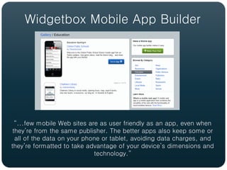 Widgetbox Mobile App Builder




  “...few mobile Web sites are as user friendly as an app, even when
 they’re from the same publisher. The better apps also keep some or
  all of the data on your phone or tablet, avoiding data charges, and
they’re formatted to take advantage of your device’s dimensions and
                             technology.”
 