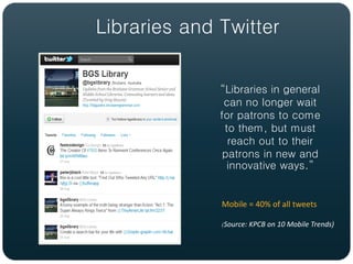 Libraries and Twitter


              “Libraries in general
               can no longer wait
              for patrons to come
               to them, but must
                reach out to their
               patrons in new and
                innovative ways.”


              Mobile = 40% of all tweets

              (Source: KPCB on 10 Mobile Trends)
 