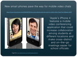 New smart phones pave the way for mobile video chats

 http://www.eschoolnews.com/2010/06/09/new-smart-phones-pave-the-way-for-mobile-video-chats/?ast=46&astc=3530




                                                                      ‘Apple’s iPhone 4
                                                                      features a mobile
                                                                     video conferencing
                                                                   application that could
                                                                   increase collaboration
                                                                     among students at
                                                                   different locations and
                                                                     make cross-district
                                                                       and on-the-go
                                                                     meetings easier for
                                                                       school officials.’
         Image from www.digitaltrends.com/mobile/apple-iphone-4
 