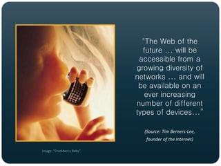 "The Web of the
                             future ... will be
                            accessible from a
                           growing diversity of
                           networks ... and will
                            be available on an
                              ever increasing
                           number of different
                           types of devices...”

                             (Source: Tim Berners-Lee,
                              founder of the Internet)

Image: “Crackberry Baby”
 