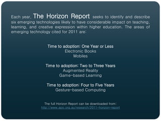 Each year, The Horizon Report seeks to identify and describe
six emerging technologies likely to have considerable impact on teaching,
learning, and creative expression within higher education. The areas of
emerging technology cited for 2011 are:


                   Time to adoption: One Year or Less
                            Electronic Books
                                Mobiles

                  Time to adoption: Two to Three Years
                           Augmented Reality
                         Game-based Learning

                  Time to adoption: Four to Five Years
                      Gesture-based Computing


                 The full Horizon Report can be downloaded from:
               http://www.apo.org.au/research/2011-horizon-report
 