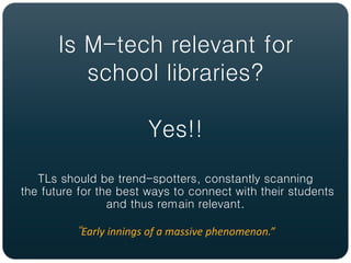 Is M-tech relevant for
          school libraries?

                        Yes!!
   TLs should be trend-spotters, constantly scanning
the future for the best ways to connect with their students
                 and thus remain relevant.

          “Early innings of a massive phenomenon.”
 