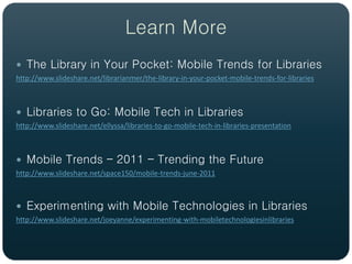 Learn More
 The Library in Your Pocket: Mobile Trends for Libraries
http://www.slideshare.net/librarianmer/the-library-in-your-pocket-mobile-trends-for-libraries



 Libraries to Go: Mobile Tech in Libraries
http://www.slideshare.net/ellyssa/libraries-to-go-mobile-tech-in-libraries-presentation



 Mobile Trends – 2011 – Trending the Future
http://www.slideshare.net/space150/mobile-trends-june-2011



 Experimenting with Mobile Technologies in Libraries
http://www.slideshare.net/joeyanne/experimenting-with-mobiletechnologiesinlibraries
 