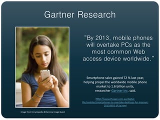 Gartner Research

                                                 “By 2013, mobile phones
                                                  will overtake PCs as the
                                                    most common Web
                                                 access device worldwide.”


                                                    Smartphone sales gained 72 % last year,
                                                  helping propel the worldwide mobile phone
                                                           market to 1.6 billion units,
                                                          researcher Gartner Inc. said.

                                                            http://www.theage.com.au/digital-
                                                 life/mobiles/smartphones-to-overtake-desktops-for-internet-
                                                                    20110602-1fi1y.html

Image from Encyclopedia Britannica Image Quest
 