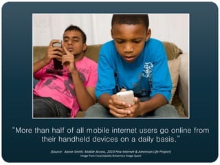 “More than half of all mobile internet users go online from
        their handheld devices on a daily basis.”
           (Source: Aaron Smith, Mobile Access, 2010 Pew Internet & American Life Project)
                              Image from Encyclopedia Britannica Image Quest
 