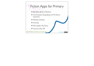 Fiction Apps for Primary
          • Bartelby’s Book of Buttons
          • The Fantastic Flying Books of Mr. Morris
              Lessmore
          • Wonkey Donkey
          • Animalia
          • Miss Spiders Tea Party
          • Cozmo’s Day Off
ASLA XXII Biennial Conference 2-5 October 2011    Lisa Nash
 