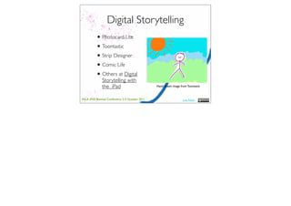 Digital Storytelling
          • Photocard Lite
          • Toontastic
          • Strip Designer
          • Comic Life
          • Others at Digital
              Storytelling with
              the iPad                           Hand drawn image from Toontastic



ASLA XXII Biennial Conference 2-5 October 2011                      Lisa Nash
 