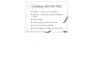 Creating with the iPad
          • Flipboard - create your own magazine
          • ShowMe - create/share animated whiteboard
              videos.
          • iPad orchestras.
          • Animate objects using I Can Animate
          • Draw and animate using DoInk.
          • iMovie/Garageband create music and movies.
ASLA XXII Biennial Conference 2-5 October 2011   Lisa Nash
 