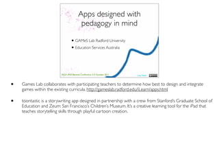 Apps designed with
                                          pedagogy in mind

                                  • GAMeS Lab Radford University
                                  • Education Services Australia


                         ASLA XXII Biennial Conference 2-5 October 2011   Lisa Nash



•   Games Lab collaborates with participating teachers to determine how best to design and integrate
    games within the existing curricula. http://gameslab.radford.edu/iLearn/apps.html

•   toontastic is a storywriting app designed in partnership with a crew from Stanford’s Graduate School of
    Education and Zeum: San Francisco’s Children’s Museum. It’s a creative learning tool for the iPad that
    teaches storytelling skills through playful cartoon creation.
 