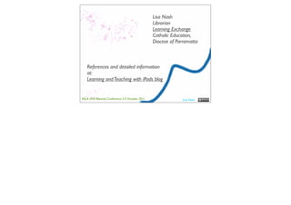 Lisa Nash
                                                 Librarian
                                                 Learning Exchange
                                                 Catholic Education,
                                                 Diocese of Parramatta



   References and detailed information
   at:
   Learning and Teaching with iPads blog


ASLA XXII Biennial Conference 2-5 October 2011                 Lisa Nash
 