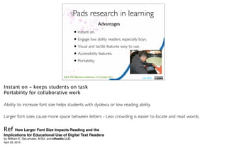 iPads research in learning
                                                                        Advantages
                                                  • Instant on.
                                                  • Engage low ability readers, especially boys.
                                                  • Visual and tactile features easy to use.
                                                  • Accessibility features.
                                                  • Portability.

                                         ASLA XXII Biennial Conference 2-5 October 2011      Lisa Nash



Instant on - keeps students on task
Portability for collaborative work

Ability to increase font size helps students with dyslexia or low reading ability.

Larger font sizes cause more space between letters - Less crowding is easier to locate and read words.

Ref   How Larger Font Size Impacts Reading and the
Implications for Educational Use of Digital Text Readers
by William E. DeLamater, M.Ed. and eReadia LLC.
April 29, 2010
 