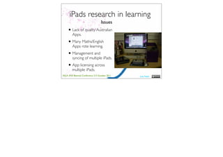 iPads research in learning
                                    Issues
    • Lack of quality Australian
         Apps.
    • Many Maths/English
         Apps rote learning.
    • Management and
         syncing of multiple iPads.
    • App licensing across
         multiple iPads.
ASLA XXII Biennial Conference 2-5 October 2011   Lisa Nash
 