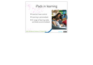 iPads in learning

         • Learners have control.
         • Learning is personalised.
         • A range of learning styles
             and levels accommodated.




ASLA XXII Biennial Conference 2-5 October 2011   Lisa Nash
 