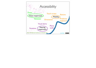 Accessibility
 Zoom
                                           Touch screen
                                                               Buttons
    Vision impairment
                                                    Mobility
               Voiceover                                       Predictive
                                      Orientation
                                                               keyboard
                        Visual alerts
                                                 Mono
                           Hearing               audio
     Facetime
                         impairment
ASLA XXII Biennial Conference 2-5 October 2011                 Lisa Nash
 