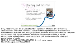 Reading and the iPad
                                  • Provides: pronunciations,
                                      deﬁnitions, extended
                                      information, read to me, different
                                      reading levels, interactivity.

                                  • Different strategies needed
                                      for ebook reading.



                        ASLA XXII Biennial Conference 2-5 October 2011     Lisa Nash



Doty, Popplewell, and Byers (2001) found no signiﬁcant difference on oral retellings
associated with interactive storybooks versus traditional printed books. However when
comprehension was measured through questions, students reading the interactive storybook
scored higher. The interactive books provided students with the ability to obtain
pronunciation and deﬁnitions. Student could also click on illustrations for labels and
pronunciation of words.
READING IN IPAD TRANSMEDIA UNIVERSE: ﬁve real-world issues
http://eduscapes.com/ﬂuid/3f.html
 