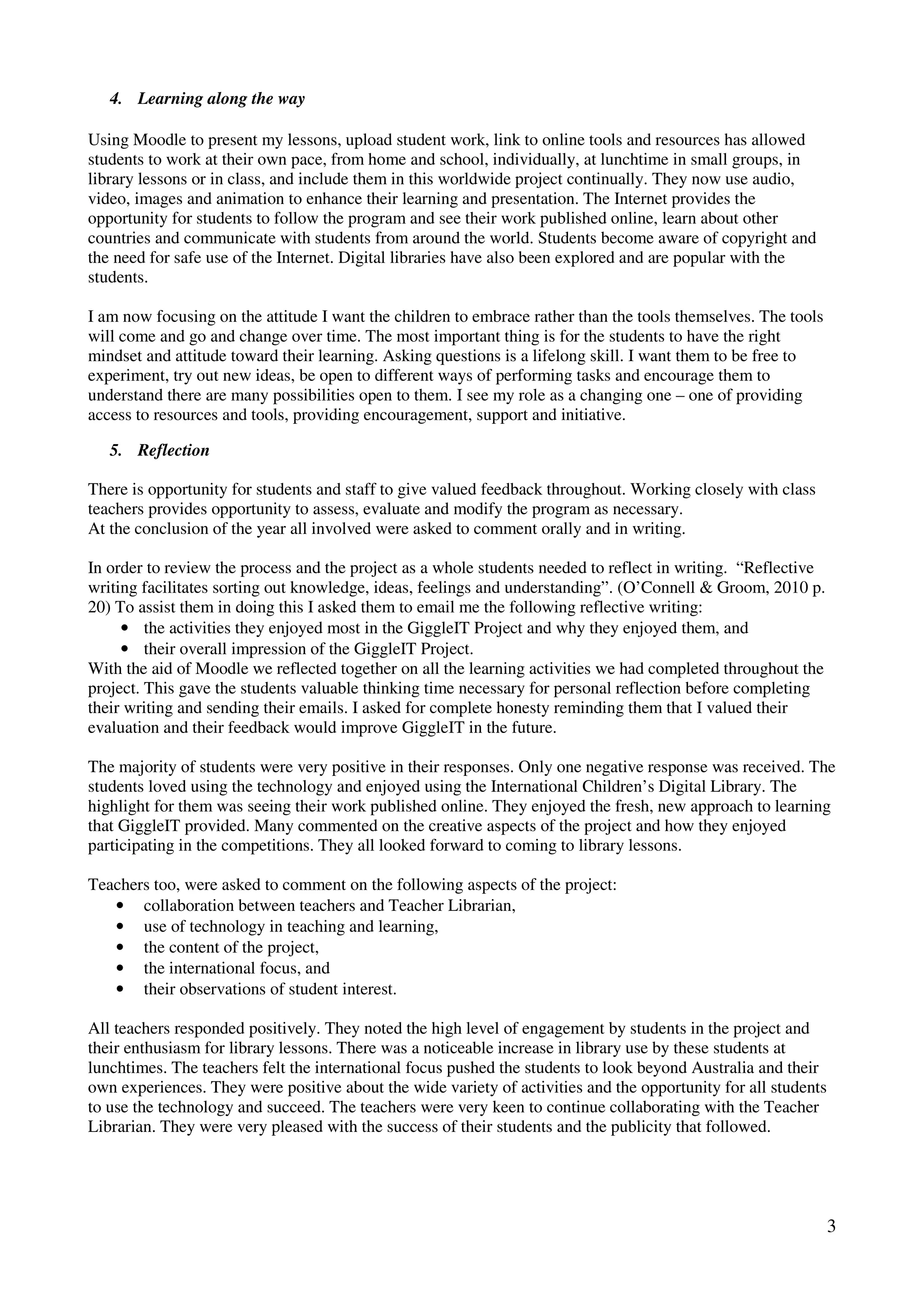 4. Learning along the way

Using Moodle to present my lessons, upload student work, link to online tools and resources has allowed
students to work at their own pace, from home and school, individually, at lunchtime in small groups, in
library lessons or in class, and include them in this worldwide project continually. They now use audio,
video, images and animation to enhance their learning and presentation. The Internet provides the
opportunity for students to follow the program and see their work published online, learn about other
countries and communicate with students from around the world. Students become aware of copyright and
the need for safe use of the Internet. Digital libraries have also been explored and are popular with the
students.

I am now focusing on the attitude I want the children to embrace rather than the tools themselves. The tools
will come and go and change over time. The most important thing is for the students to have the right
mindset and attitude toward their learning. Asking questions is a lifelong skill. I want them to be free to
experiment, try out new ideas, be open to different ways of performing tasks and encourage them to
understand there are many possibilities open to them. I see my role as a changing one – one of providing
access to resources and tools, providing encouragement, support and initiative.

   5. Reflection

There is opportunity for students and staff to give valued feedback throughout. Working closely with class
teachers provides opportunity to assess, evaluate and modify the program as necessary.
At the conclusion of the year all involved were asked to comment orally and in writing.

In order to review the process and the project as a whole students needed to reflect in writing. “Reflective
writing facilitates sorting out knowledge, ideas, feelings and understanding”. (O’Connell & Groom, 2010 p.
20) To assist them in doing this I asked them to email me the following reflective writing:
     • the activities they enjoyed most in the GiggleIT Project and why they enjoyed them, and
     • their overall impression of the GiggleIT Project.
With the aid of Moodle we reflected together on all the learning activities we had completed throughout the
project. This gave the students valuable thinking time necessary for personal reflection before completing
their writing and sending their emails. I asked for complete honesty reminding them that I valued their
evaluation and their feedback would improve GiggleIT in the future.

The majority of students were very positive in their responses. Only one negative response was received. The
students loved using the technology and enjoyed using the International Children’s Digital Library. The
highlight for them was seeing their work published online. They enjoyed the fresh, new approach to learning
that GiggleIT provided. Many commented on the creative aspects of the project and how they enjoyed
participating in the competitions. They all looked forward to coming to library lessons.

Teachers too, were asked to comment on the following aspects of the project:
   • collaboration between teachers and Teacher Librarian,
   • use of technology in teaching and learning,
   • the content of the project,
   • the international focus, and
   • their observations of student interest.

All teachers responded positively. They noted the high level of engagement by students in the project and
their enthusiasm for library lessons. There was a noticeable increase in library use by these students at
lunchtimes. The teachers felt the international focus pushed the students to look beyond Australia and their
own experiences. They were positive about the wide variety of activities and the opportunity for all students
to use the technology and succeed. The teachers were very keen to continue collaborating with the Teacher
Librarian. They were very pleased with the success of their students and the publicity that followed.




                                                                                                                3
 
