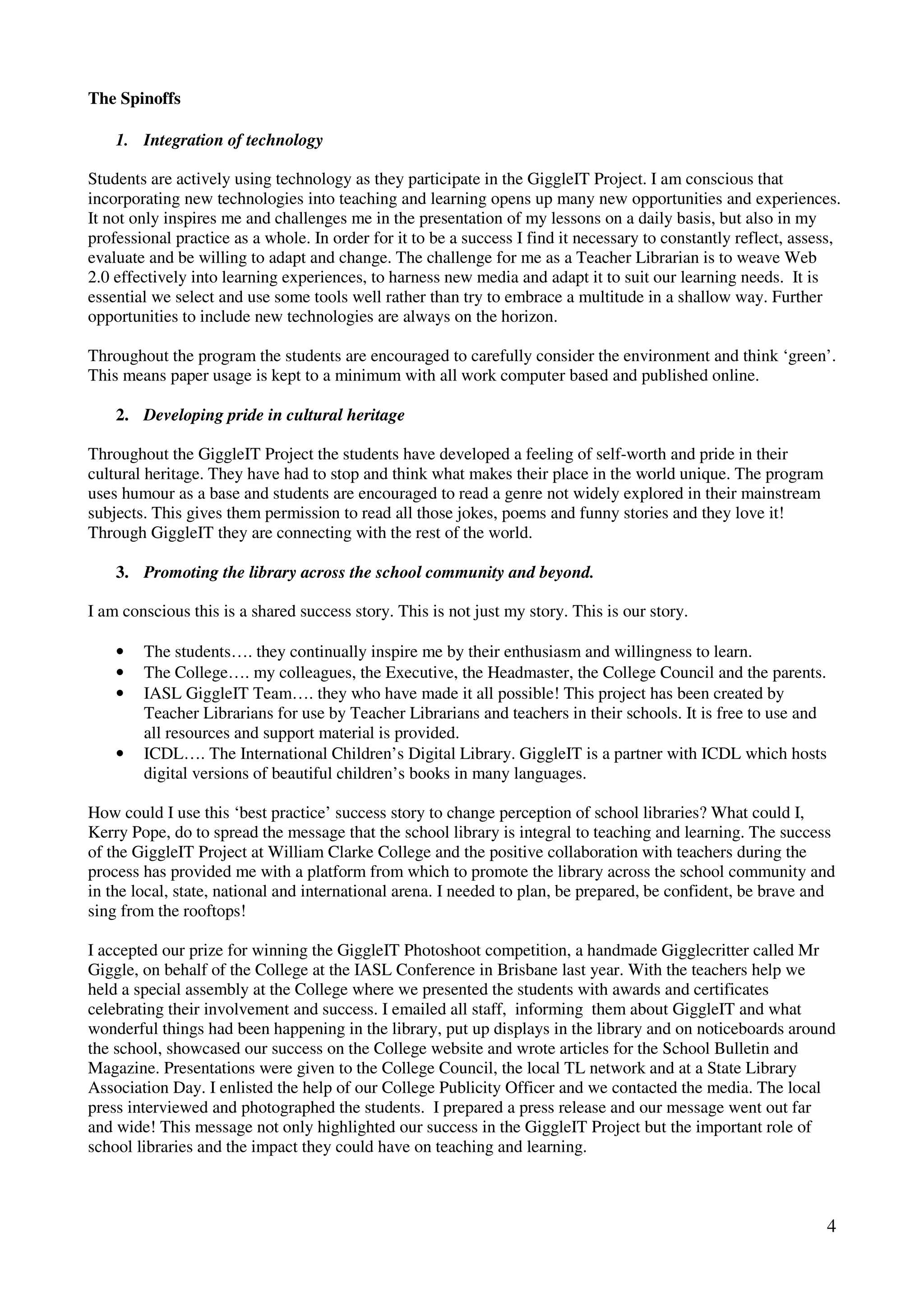The Spinoffs

    1. Integration of technology

Students are actively using technology as they participate in the GiggleIT Project. I am conscious that
incorporating new technologies into teaching and learning opens up many new opportunities and experiences.
It not only inspires me and challenges me in the presentation of my lessons on a daily basis, but also in my
professional practice as a whole. In order for it to be a success I find it necessary to constantly reflect, assess,
evaluate and be willing to adapt and change. The challenge for me as a Teacher Librarian is to weave Web
2.0 effectively into learning experiences, to harness new media and adapt it to suit our learning needs. It is
essential we select and use some tools well rather than try to embrace a multitude in a shallow way. Further
opportunities to include new technologies are always on the horizon.

Throughout the program the students are encouraged to carefully consider the environment and think ‘green’.
This means paper usage is kept to a minimum with all work computer based and published online.

    2. Developing pride in cultural heritage

Throughout the GiggleIT Project the students have developed a feeling of self-worth and pride in their
cultural heritage. They have had to stop and think what makes their place in the world unique. The program
uses humour as a base and students are encouraged to read a genre not widely explored in their mainstream
subjects. This gives them permission to read all those jokes, poems and funny stories and they love it!
Through GiggleIT they are connecting with the rest of the world.

    3. Promoting the library across the school community and beyond.

I am conscious this is a shared success story. This is not just my story. This is our story.

    •   The students…. they continually inspire me by their enthusiasm and willingness to learn.
    •   The College…. my colleagues, the Executive, the Headmaster, the College Council and the parents.
    •   IASL GiggleIT Team…. they who have made it all possible! This project has been created by
        Teacher Librarians for use by Teacher Librarians and teachers in their schools. It is free to use and
        all resources and support material is provided.
    •   ICDL…. The International Children’s Digital Library. GiggleIT is a partner with ICDL which hosts
        digital versions of beautiful children’s books in many languages.

How could I use this ‘best practice’ success story to change perception of school libraries? What could I,
Kerry Pope, do to spread the message that the school library is integral to teaching and learning. The success
of the GiggleIT Project at William Clarke College and the positive collaboration with teachers during the
process has provided me with a platform from which to promote the library across the school community and
in the local, state, national and international arena. I needed to plan, be prepared, be confident, be brave and
sing from the rooftops!

I accepted our prize for winning the GiggleIT Photoshoot competition, a handmade Gigglecritter called Mr
Giggle, on behalf of the College at the IASL Conference in Brisbane last year. With the teachers help we
held a special assembly at the College where we presented the students with awards and certificates
celebrating their involvement and success. I emailed all staff, informing them about GiggleIT and what
wonderful things had been happening in the library, put up displays in the library and on noticeboards around
the school, showcased our success on the College website and wrote articles for the School Bulletin and
Magazine. Presentations were given to the College Council, the local TL network and at a State Library
Association Day. I enlisted the help of our College Publicity Officer and we contacted the media. The local
press interviewed and photographed the students. I prepared a press release and our message went out far
and wide! This message not only highlighted our success in the GiggleIT Project but the important role of
school libraries and the impact they could have on teaching and learning.



                                                                                                                 4
 