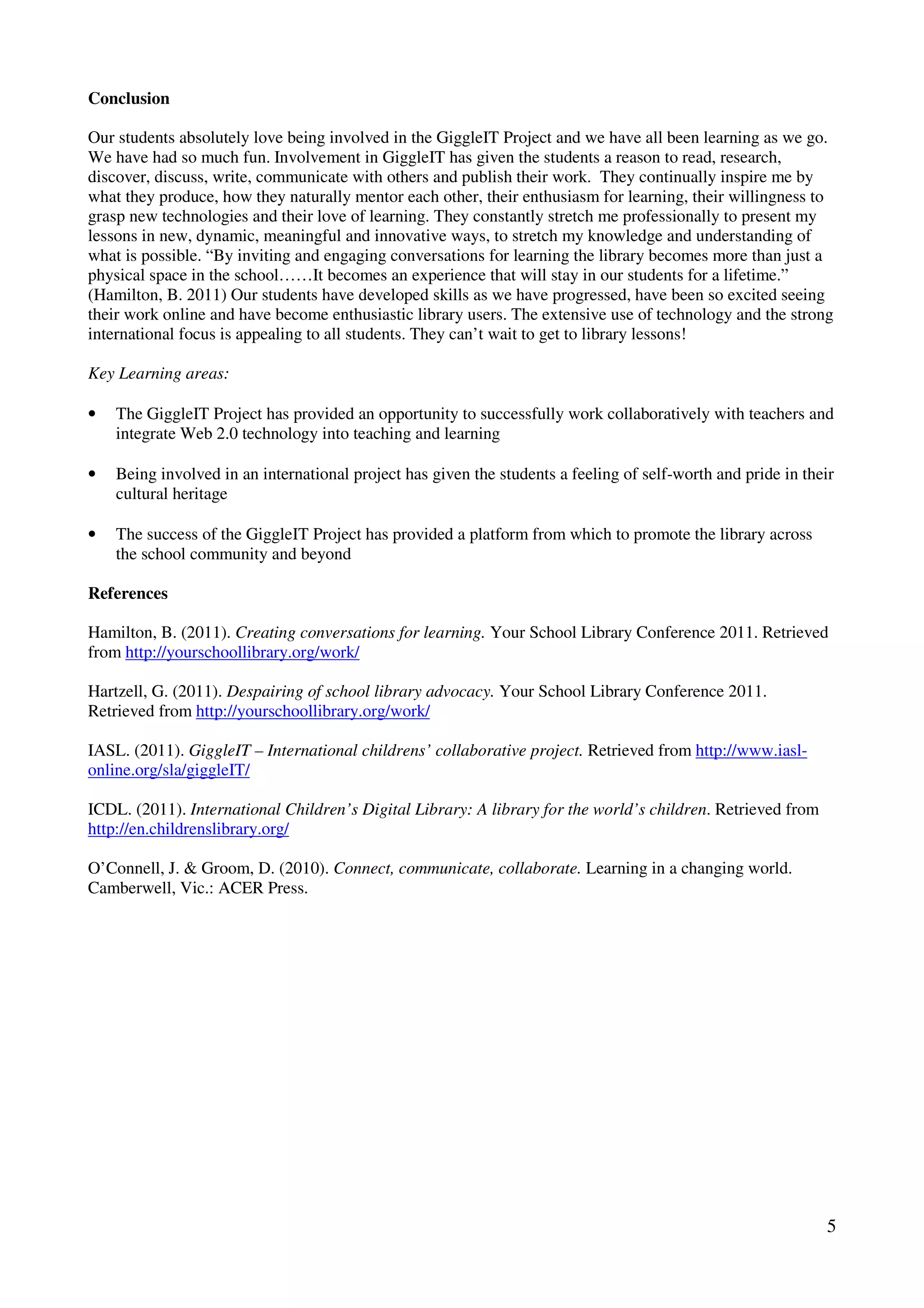 Conclusion

Our students absolutely love being involved in the GiggleIT Project and we have all been learning as we go.
We have had so much fun. Involvement in GiggleIT has given the students a reason to read, research,
discover, discuss, write, communicate with others and publish their work. They continually inspire me by
what they produce, how they naturally mentor each other, their enthusiasm for learning, their willingness to
grasp new technologies and their love of learning. They constantly stretch me professionally to present my
lessons in new, dynamic, meaningful and innovative ways, to stretch my knowledge and understanding of
what is possible. “By inviting and engaging conversations for learning the library becomes more than just a
physical space in the school……It becomes an experience that will stay in our students for a lifetime.”
(Hamilton, B. 2011) Our students have developed skills as we have progressed, have been so excited seeing
their work online and have become enthusiastic library users. The extensive use of technology and the strong
international focus is appealing to all students. They can’t wait to get to library lessons!

Key Learning areas:

•   The GiggleIT Project has provided an opportunity to successfully work collaboratively with teachers and
    integrate Web 2.0 technology into teaching and learning

•   Being involved in an international project has given the students a feeling of self-worth and pride in their
    cultural heritage

•   The success of the GiggleIT Project has provided a platform from which to promote the library across
    the school community and beyond

References

Hamilton, B. (2011). Creating conversations for learning. Your School Library Conference 2011. Retrieved
from http://yourschoollibrary.org/work/

Hartzell, G. (2011). Despairing of school library advocacy. Your School Library Conference 2011.
Retrieved from http://yourschoollibrary.org/work/

IASL. (2011). GiggleIT – International childrens’ collaborative project. Retrieved from http://www.iasl-
online.org/sla/giggleIT/

ICDL. (2011). International Children’s Digital Library: A library for the world’s children. Retrieved from
http://en.childrenslibrary.org/

O’Connell, J. & Groom, D. (2010). Connect, communicate, collaborate. Learning in a changing world.
Camberwell, Vic.: ACER Press.




                                                                                                              5
 