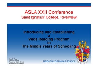ASLA XXII Conference
                    Saint Ignatius’ College, Riverview


                      Introducing and Establishing
                                    a
                         Wide Reading Program
                                   in
                     The Middle Years of Schooling


Nerelie Teese
Teacher Librarian
Rosstrevor Middle School
Brighton Grammar School
 